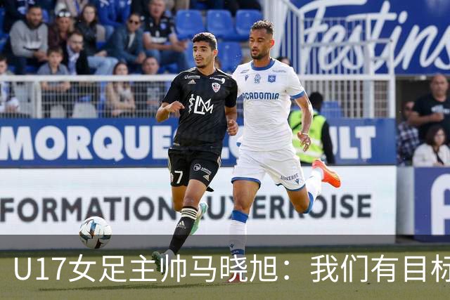 U17女足主帅马晓旭：我们有目标，会一步一步去实现